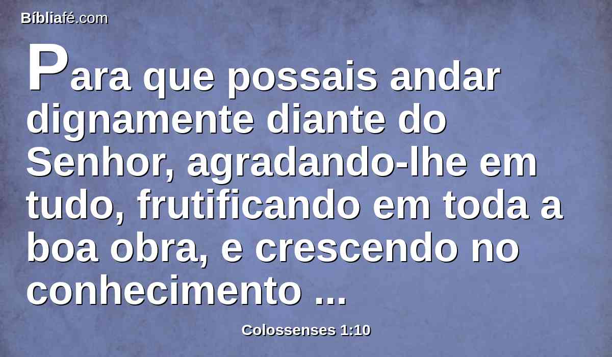 Para que possais andar dignamente diante do Senhor, agradando-lhe em tudo, frutificando em toda a boa obra, e crescendo no conhecimento de Deus;
