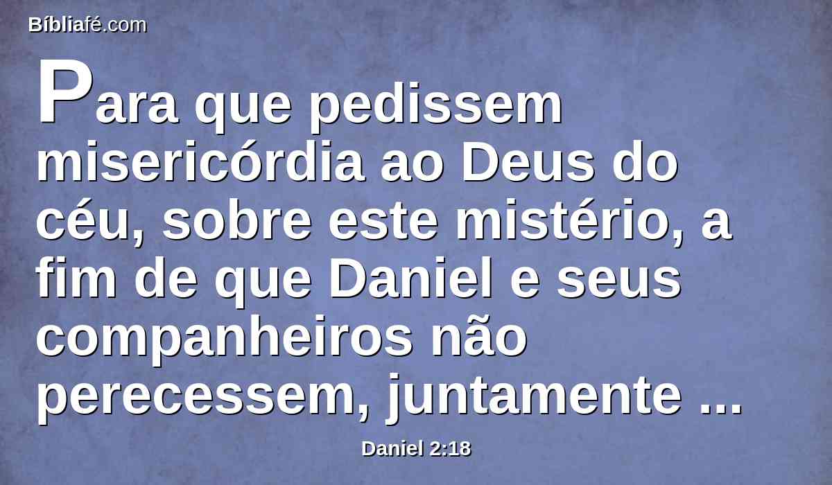 Para que pedissem misericórdia ao Deus do céu, sobre este mistério, a fim de que Daniel e seus companheiros não perecessem, juntamente com o restante dos sábios da Babilônia.