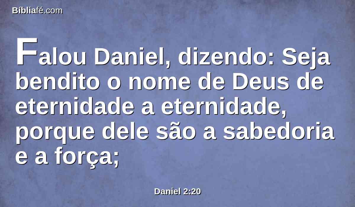 Falou Daniel, dizendo: Seja bendito o nome de Deus de eternidade a eternidade, porque dele são a sabedoria e a força;