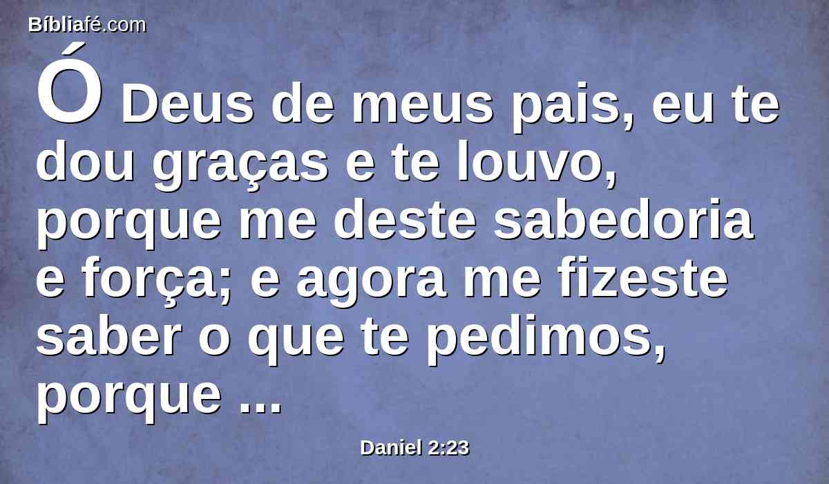 Ó Deus de meus pais, eu te dou graças e te louvo, porque me deste sabedoria e força; e agora me fizeste saber o que te pedimos, porque nos fizeste saber este assunto do rei.