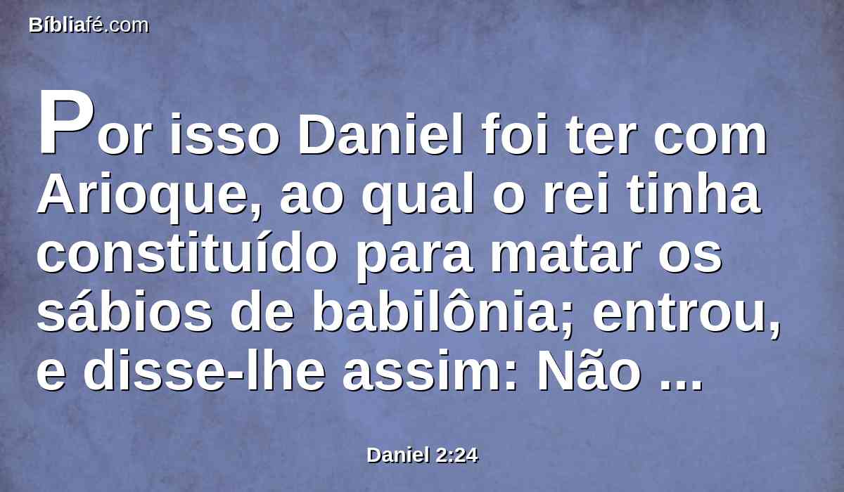 Por isso Daniel foi ter com Arioque, ao qual o rei tinha constituído para matar os sábios de babilônia; entrou, e disse-lhe assim: Não mates os sábios de babilônia; introduze-me na presença do rei, e declararei ao rei a interpretação.