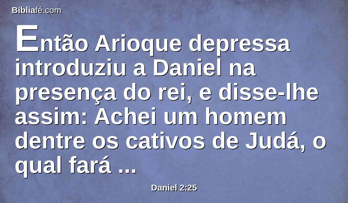 Então Arioque depressa introduziu a Daniel na presença do rei, e disse-lhe assim: Achei um homem dentre os cativos de Judá, o qual fará saber ao rei a interpretação.