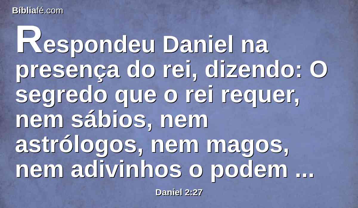 Respondeu Daniel na presença do rei, dizendo: O segredo que o rei requer, nem sábios, nem astrólogos, nem magos, nem adivinhos o podem declarar ao rei;