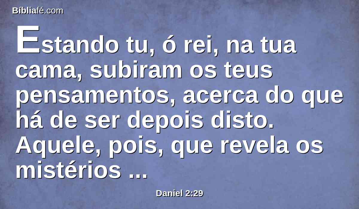 Estando tu, ó rei, na tua cama, subiram os teus pensamentos, acerca do que há de ser depois disto. Aquele, pois, que revela os mistérios te fez saber o que há de ser.