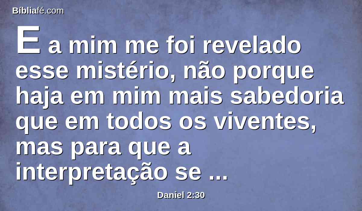 E a mim me foi revelado esse mistério, não porque haja em mim mais sabedoria que em todos os viventes, mas para que a interpretação se fizesse saber ao rei, e para que entendesses os pensamentos do teu coração.