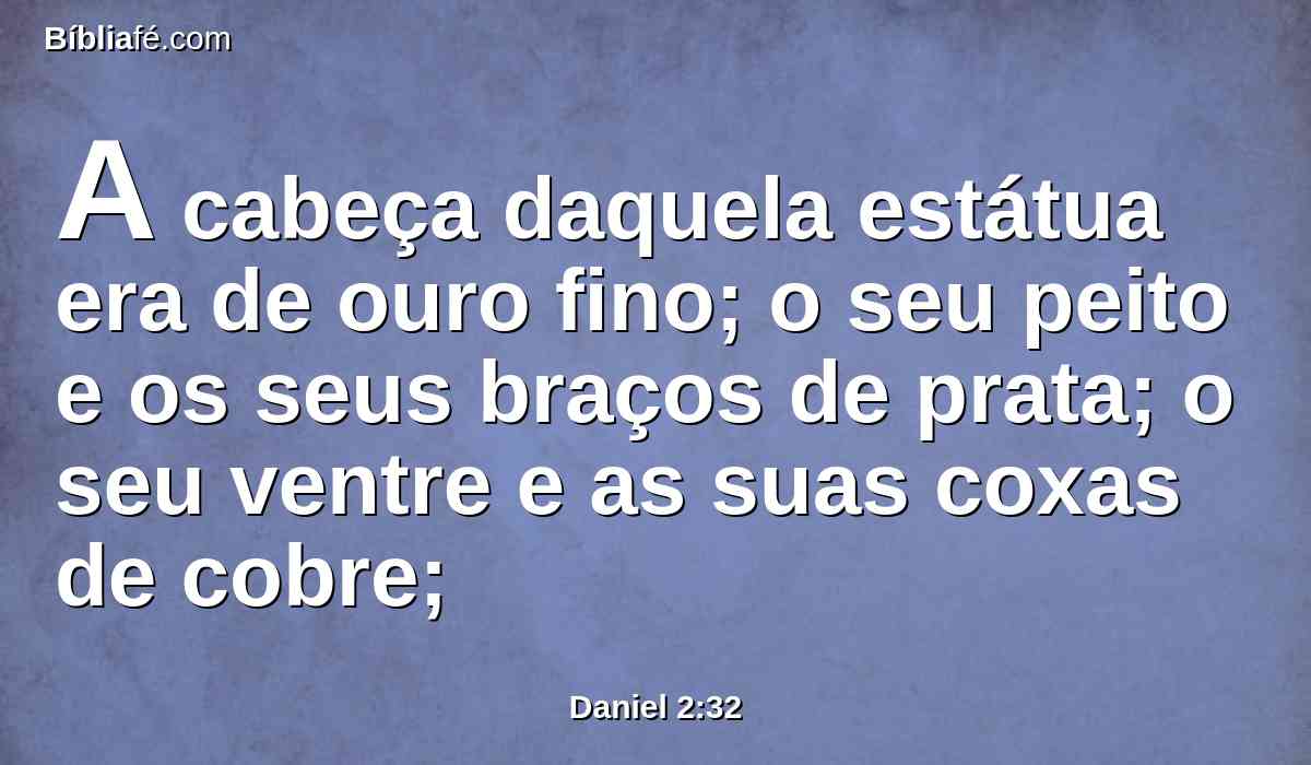 A cabeça daquela estátua era de ouro fino; o seu peito e os seus braços de prata; o seu ventre e as suas coxas de cobre;