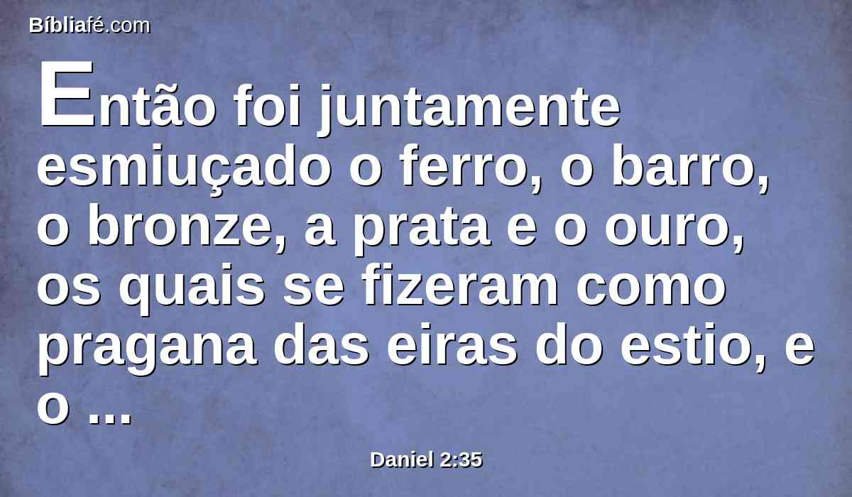 Então foi juntamente esmiuçado o ferro, o barro, o bronze, a prata e o ouro, os quais se fizeram como pragana das eiras do estio, e o vento os levou, e não se achou lugar algum para eles; mas a pedra, que feriu a estátua, se tornou grande monte, e encheu toda a terra.