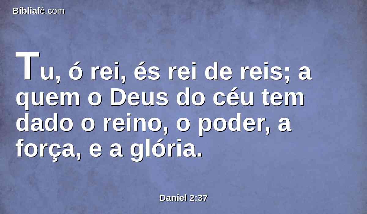 Tu, ó rei, és rei de reis; a quem o Deus do céu tem dado o reino, o poder, a força, e a glória.