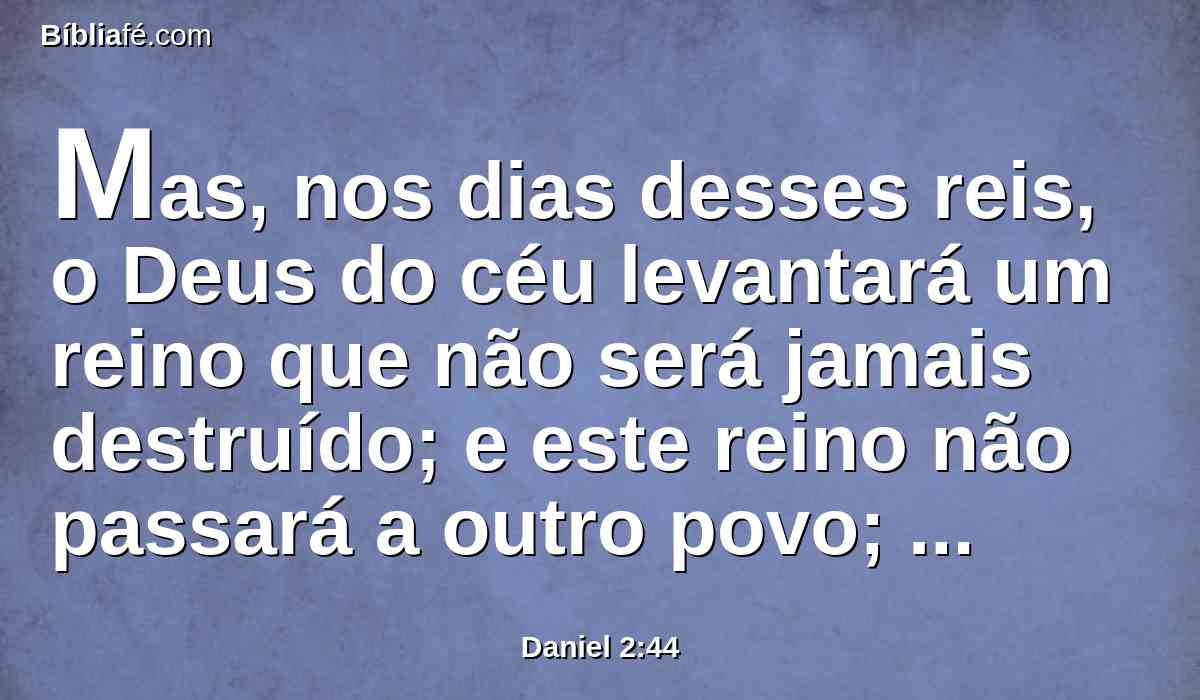 Mas, nos dias desses reis, o Deus do céu levantará um reino que não será jamais destruído; e este reino não passará a outro povo; esmiuçará e consumirá todos esses reinos, mas ele mesmo subsistirá para sempre,