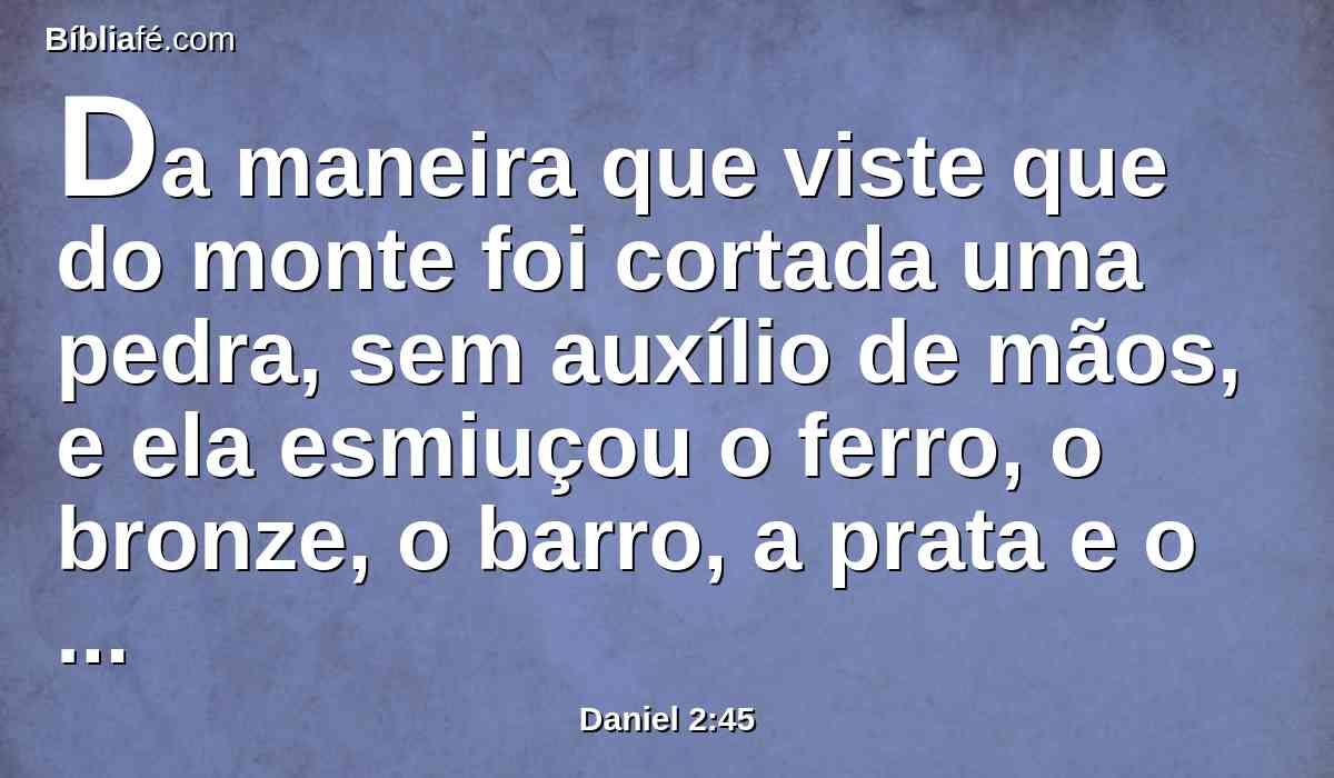 Da maneira que viste que do monte foi cortada uma pedra, sem auxílio de mãos, e ela esmiuçou o ferro, o bronze, o barro, a prata e o ouro; o grande Deus fez saber ao rei o que há de ser depois disto. Certo é o sonho, e fiel a sua interpretação.