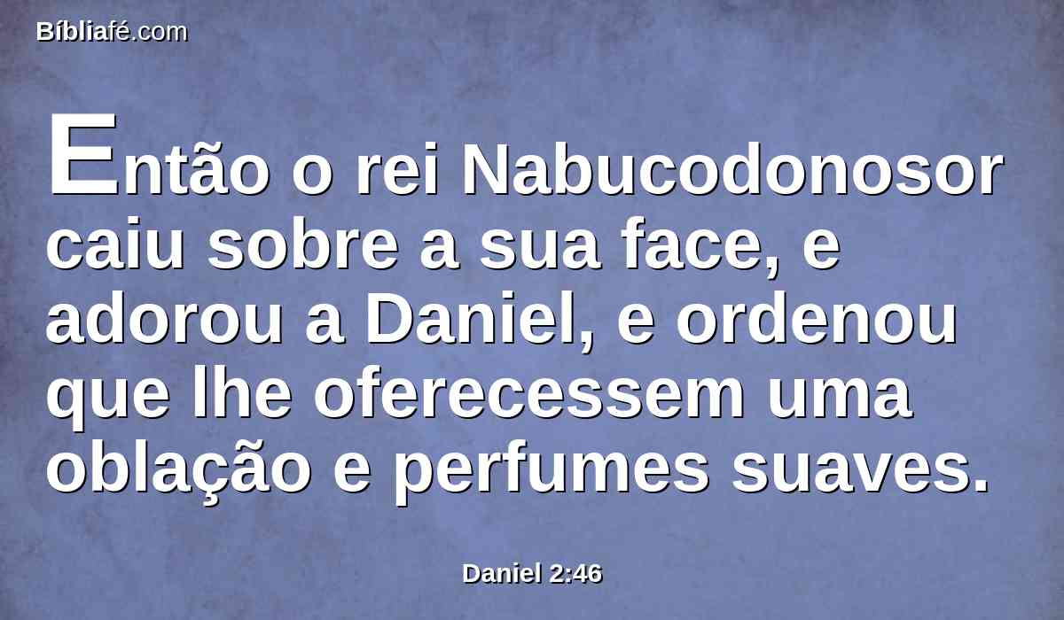 Então o rei Nabucodonosor caiu sobre a sua face, e adorou a Daniel, e ordenou que lhe oferecessem uma oblação e perfumes suaves.