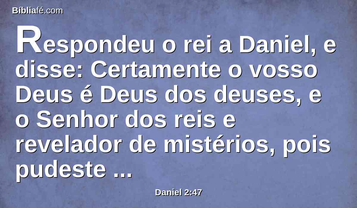 Respondeu o rei a Daniel, e disse: Certamente o vosso Deus é Deus dos deuses, e o Senhor dos reis e revelador de mistérios, pois pudeste revelar este mistério.