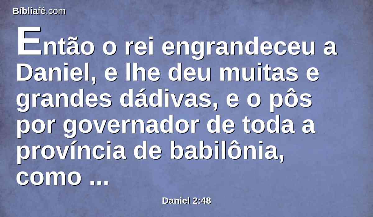 Então o rei engrandeceu a Daniel, e lhe deu muitas e grandes dádivas, e o pôs por governador de toda a província de babilônia, como também o fez chefe dos governadores sobre todos os sábios de babilônia.