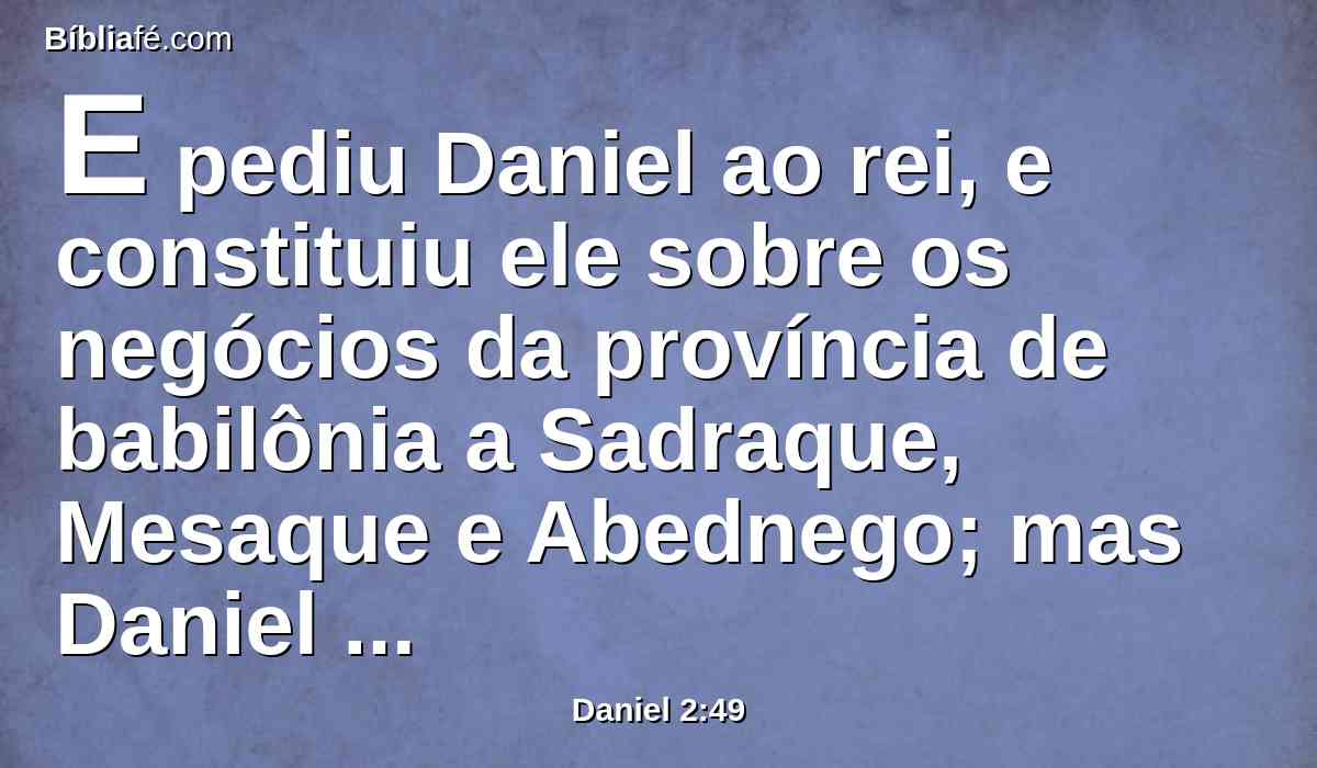E pediu Daniel ao rei, e constituiu ele sobre os negócios da província de babilônia a Sadraque, Mesaque e Abednego; mas Daniel permaneceu na porta do rei.