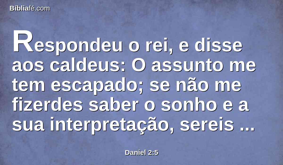Respondeu o rei, e disse aos caldeus: O assunto me tem escapado; se não me fizerdes saber o sonho e a sua interpretação, sereis despedaçados, e as vossas casas serão feitas um monturo;