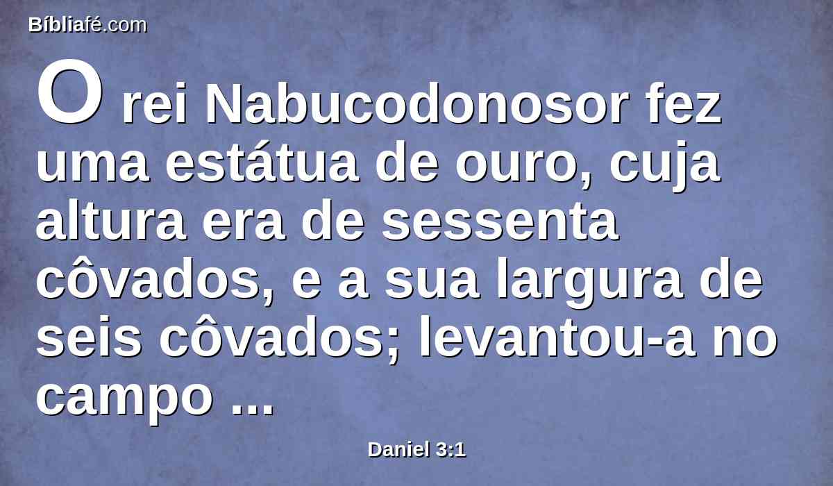 O rei Nabucodonosor fez uma estátua de ouro, cuja altura era de sessenta côvados, e a sua largura de seis côvados; levantou-a no campo de Dura, na província de babilônia.