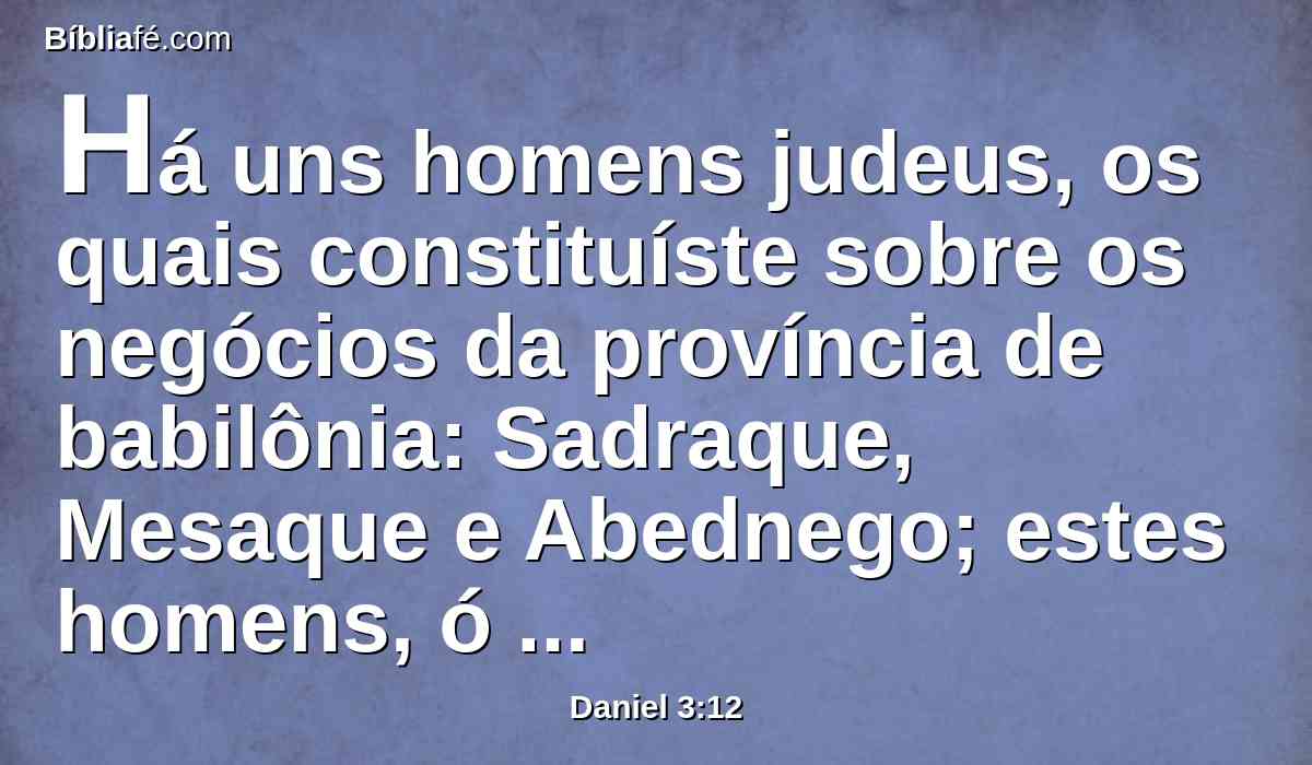 Há uns homens judeus, os quais constituíste sobre os negócios da província de babilônia: Sadraque, Mesaque e Abednego; estes homens, ó rei, não fizeram caso de ti; a teus deuses não servem, nem adoram a estátua de ouro que levantaste.