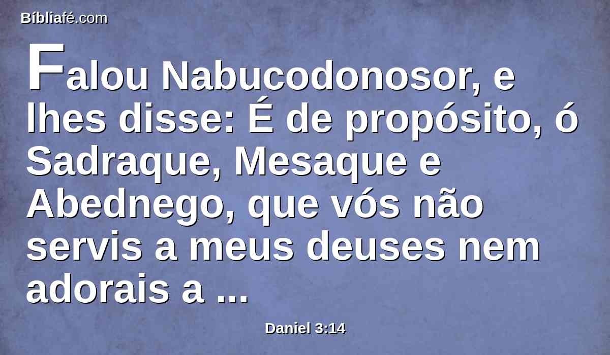 Falou Nabucodonosor, e lhes disse: É de propósito, ó Sadraque, Mesaque e Abednego, que vós não servis a meus deuses nem adorais a estátua de ouro que levantei?