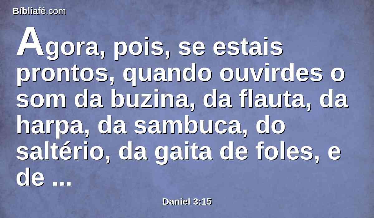 Agora, pois, se estais prontos, quando ouvirdes o som da buzina, da flauta, da harpa, da sambuca, do saltério, da gaita de foles, e de toda a espécie de música, para vos prostrardes e adorardes a estátua que fiz, bom é; mas, se não a adorardes, sereis lançados, na mesma hora, dentro da fornalha de fogo ardente. E quem é o Deus que vos poderá livrar das minhas mãos?