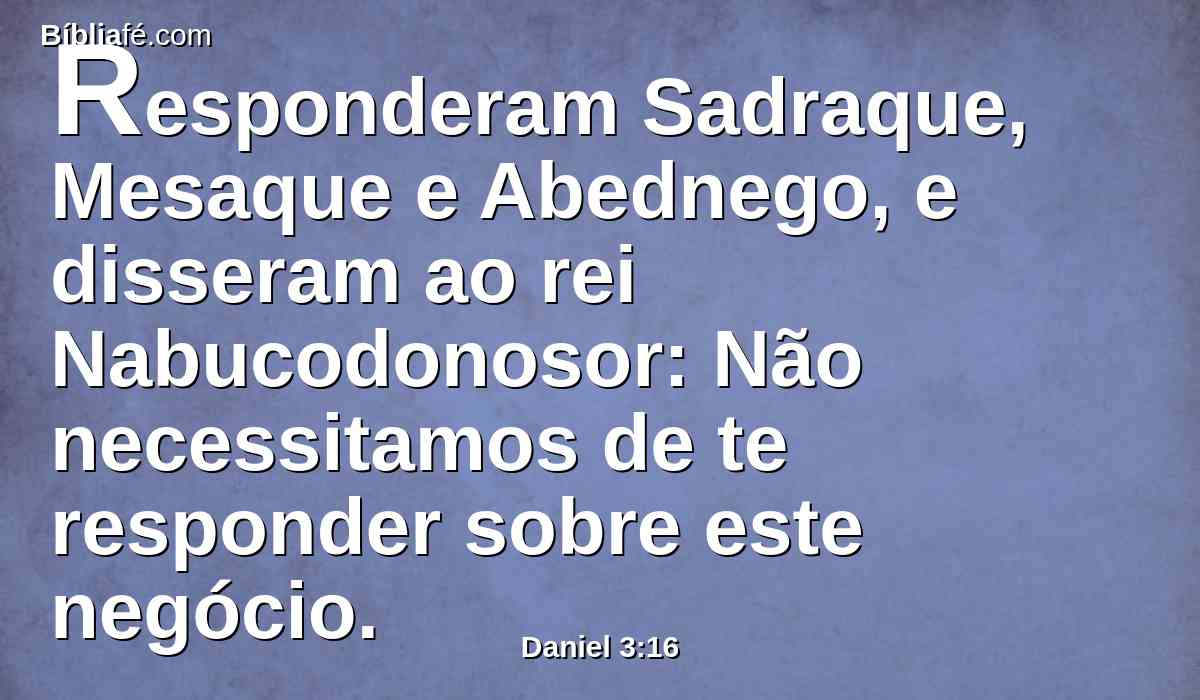 Responderam Sadraque, Mesaque e Abednego, e disseram ao rei Nabucodonosor: Não necessitamos de te responder sobre este negócio.