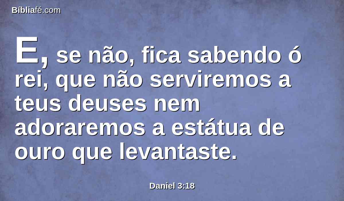 E, se não, fica sabendo ó rei, que não serviremos a teus deuses nem adoraremos a estátua de ouro que levantaste.
