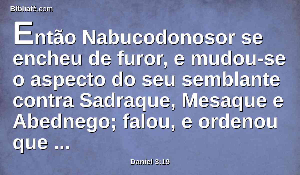 Então Nabucodonosor se encheu de furor, e mudou-se o aspecto do seu semblante contra Sadraque, Mesaque e Abednego; falou, e ordenou que a fornalha se aquecesse sete vezes mais do que se costumava aquecer.
