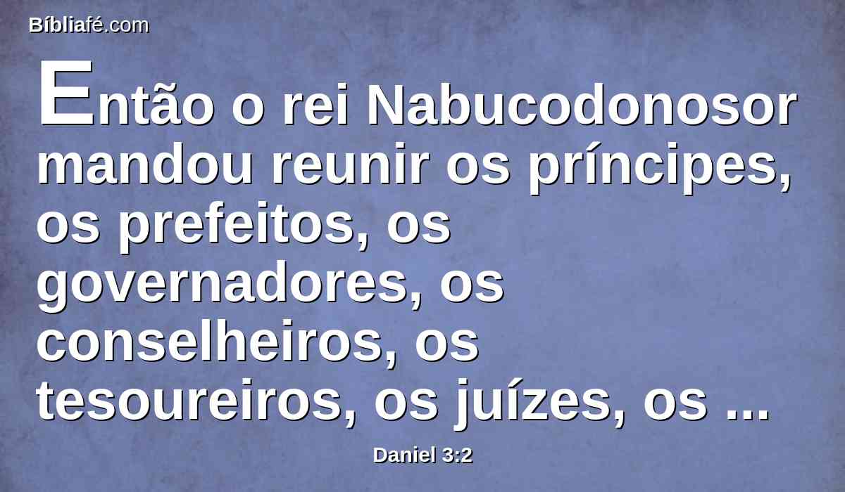 Então o rei Nabucodonosor mandou reunir os príncipes, os prefeitos, os governadores, os conselheiros, os tesoureiros, os juízes, os capitàes, e todos os oficiais das províncias, para que viessem à consagração da estátua que o rei Nabucodonosor tinha levantado.