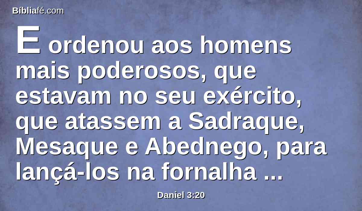 E ordenou aos homens mais poderosos, que estavam no seu exército, que atassem a Sadraque, Mesaque e Abednego, para lançá-los na fornalha de fogo ardente.
