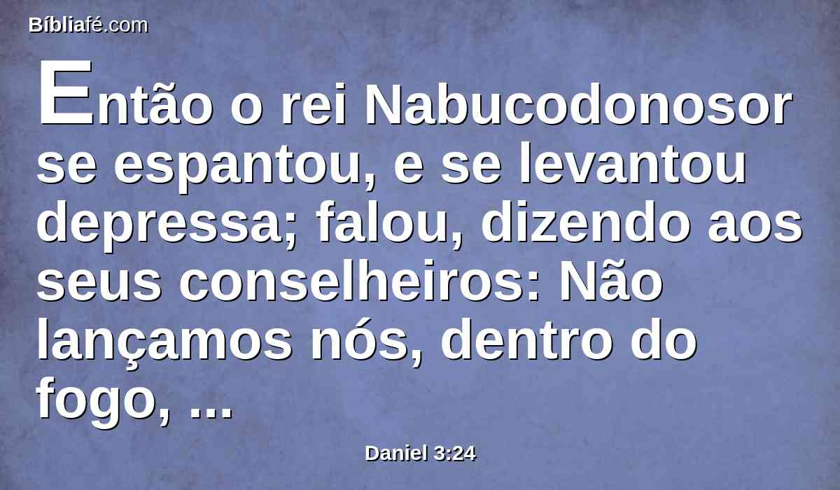 Então o rei Nabucodonosor se espantou, e se levantou depressa; falou, dizendo aos seus conselheiros: Não lançamos nós, dentro do fogo, três homens atados? Responderam e disseram ao rei: É verdade, ó rei.