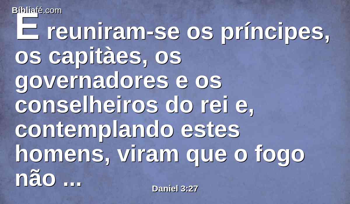 E reuniram-se os príncipes, os capitàes, os governadores e os conselheiros do rei e, contemplando estes homens, viram que o fogo não tinha tido poder algum sobre os seus corpos; nem um só cabelo da sua cabeça se tinha queimado, nem as suas capas se mudaram, nem cheiro de fogo tinha passado sobre eles.
