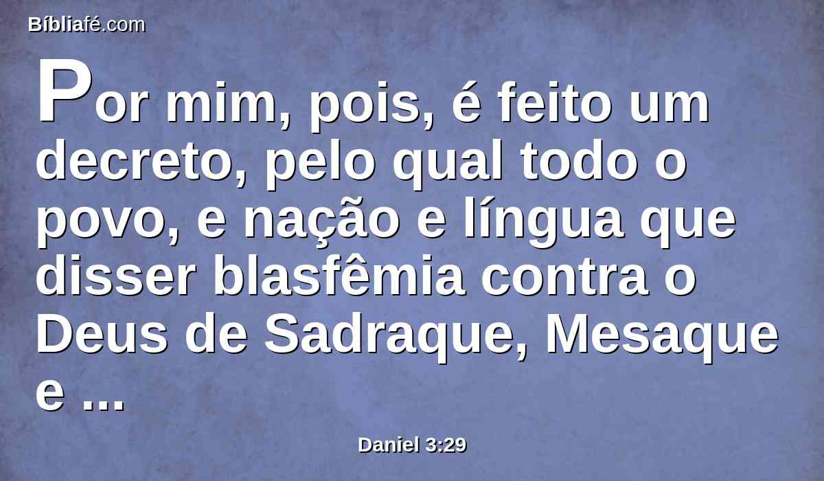 Por mim, pois, é feito um decreto, pelo qual todo o povo, e nação e língua que disser blasfêmia contra o Deus de Sadraque, Mesaque e Abednego, seja despedaçado, e as suas casas sejam feitas um monturo; porquanto não há outro Deus que possa livrar como este.