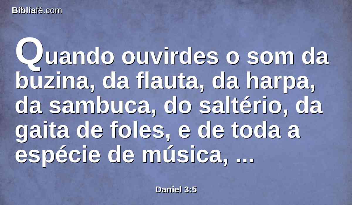 Quando ouvirdes o som da buzina, da flauta, da harpa, da sambuca, do saltério, da gaita de foles, e de toda a espécie de música, prostrar-vos-eis, e adorareis a estátua de ouro que o rei Nabucodonosor tem levantado.