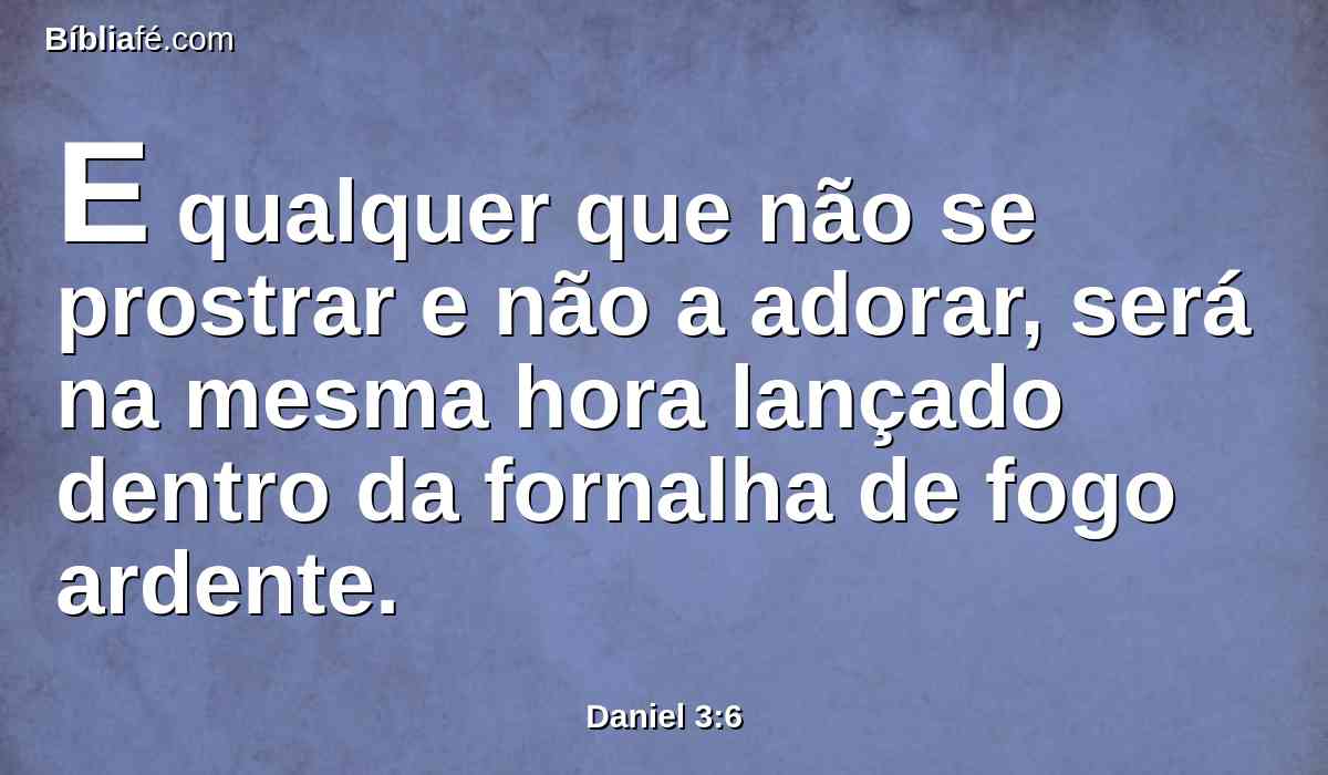 E qualquer que não se prostrar e não a adorar, será na mesma hora lançado dentro da fornalha de fogo ardente.