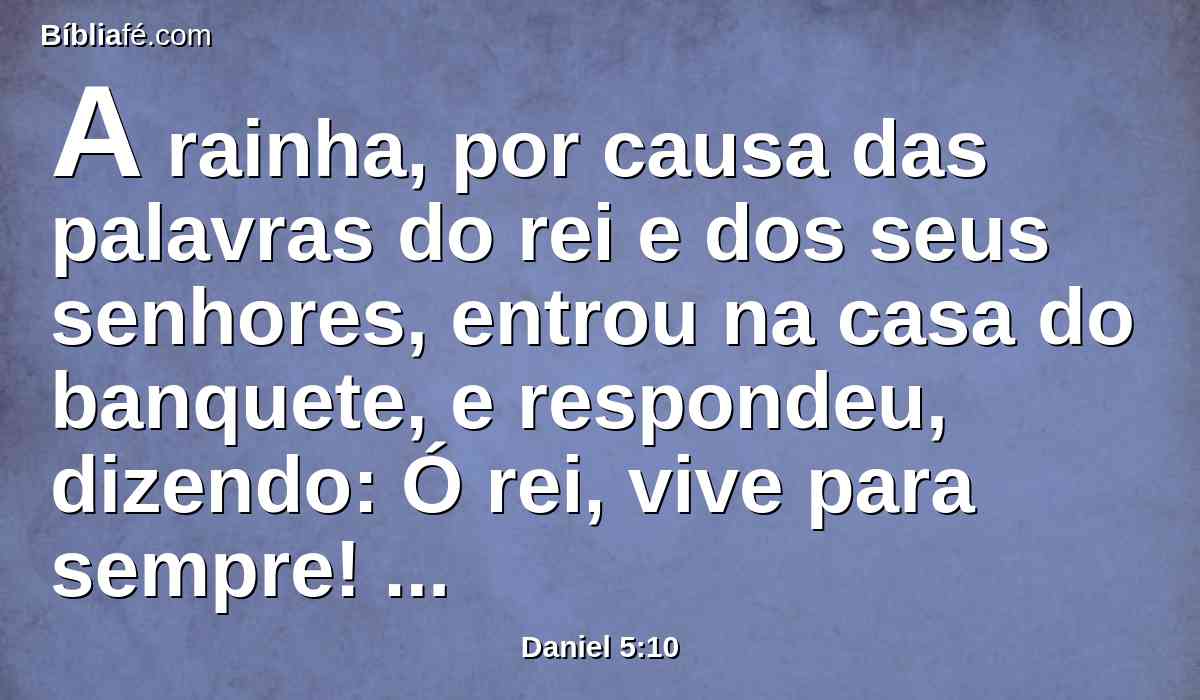 A rainha, por causa das palavras do rei e dos seus senhores, entrou na casa do banquete, e respondeu, dizendo: Ó rei, vive para sempre! Não te perturbem os teus pensamentos, nem se mude o teu semblante.