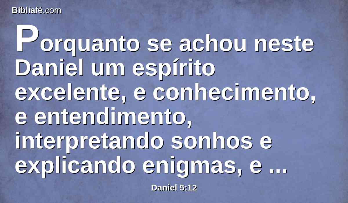 Porquanto se achou neste Daniel um espírito excelente, e conhecimento, e entendimento, interpretando sonhos e explicando enigmas, e resolvendo dúvidas, ao qual o rei pôs o nome de Beltessazar. Chame-se, pois, agora Daniel, e ele dará a interpretação.