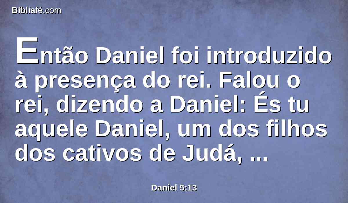 Então Daniel foi introduzido à presença do rei. Falou o rei, dizendo a Daniel: És tu aquele Daniel, um dos filhos dos cativos de Judá, que o rei, meu pai, trouxe de Judá?