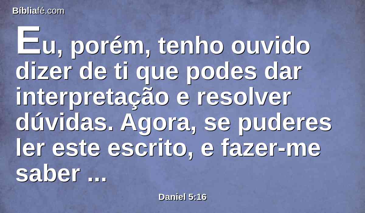Eu, porém, tenho ouvido dizer de ti que podes dar interpretação e resolver dúvidas. Agora, se puderes ler este escrito, e fazer-me saber a sua interpretação, serás vestido de púrpura, e terás cadeia de ouro ao pescoço e no reino serás o terceiro governante.