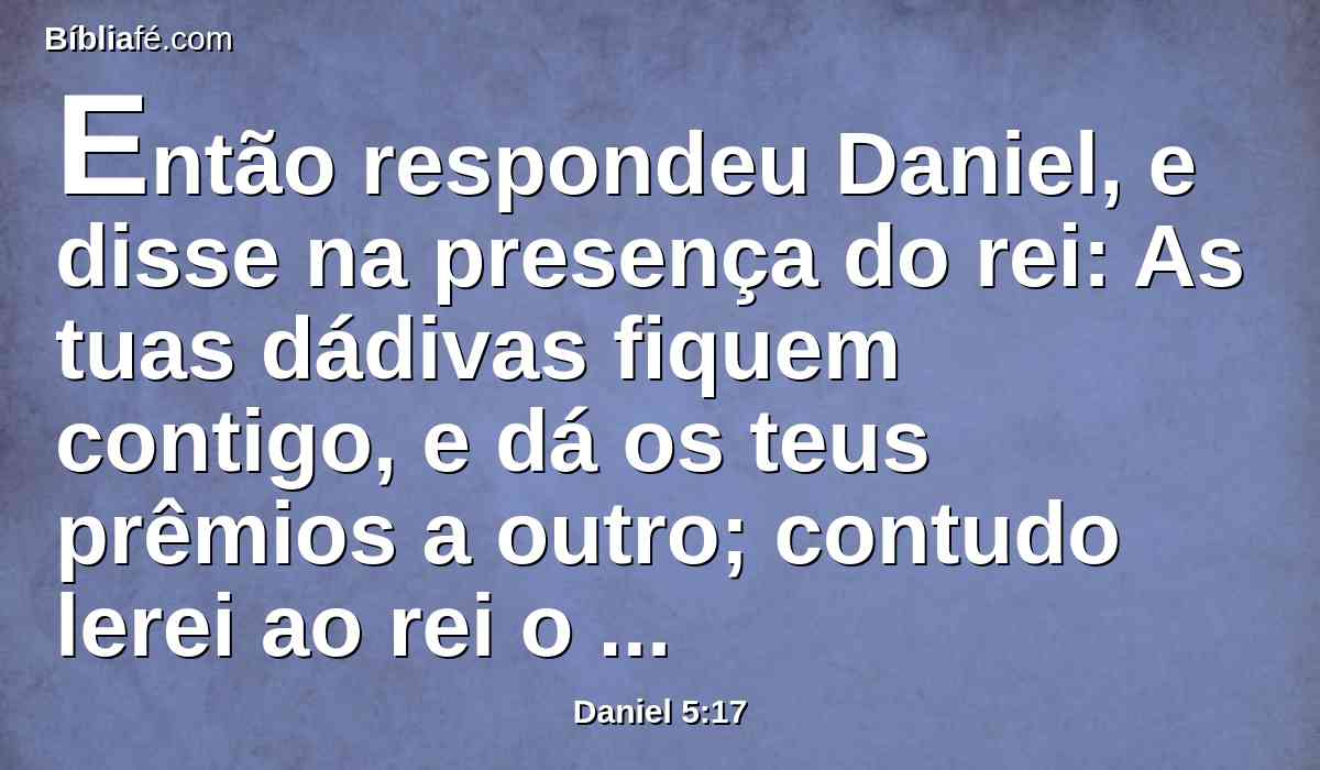 Então respondeu Daniel, e disse na presença do rei: As tuas dádivas fiquem contigo, e dá os teus prêmios a outro; contudo lerei ao rei o escrito, e far-lhe-ei saber a interpretação.
