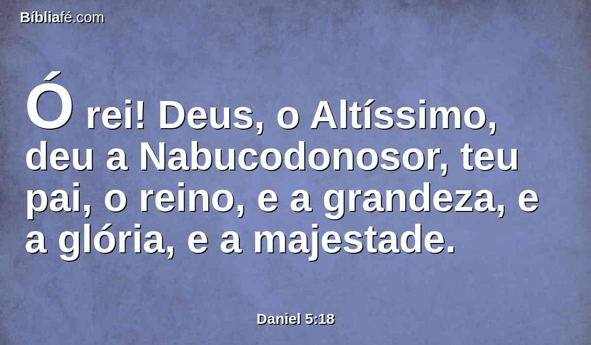 Ó rei! Deus, o Altíssimo, deu a Nabucodonosor, teu pai, o reino, e a grandeza, e a glória, e a majestade.