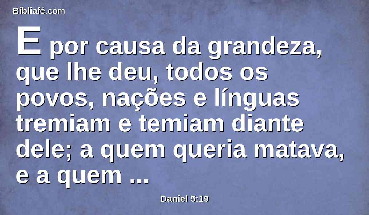 E por causa da grandeza, que lhe deu, todos os povos, nações e línguas tremiam e temiam diante dele; a quem queria matava, e a quem queria conservava em vida; e a quem queria engrandecia, e a quem queria abatia.