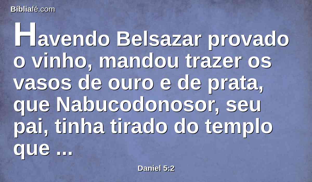 Havendo Belsazar provado o vinho, mandou trazer os vasos de ouro e de prata, que Nabucodonosor, seu pai, tinha tirado do templo que estava em Jerusalém, para que bebessem neles o rei, os seus príncipes, as suas mulheres e concubinas.