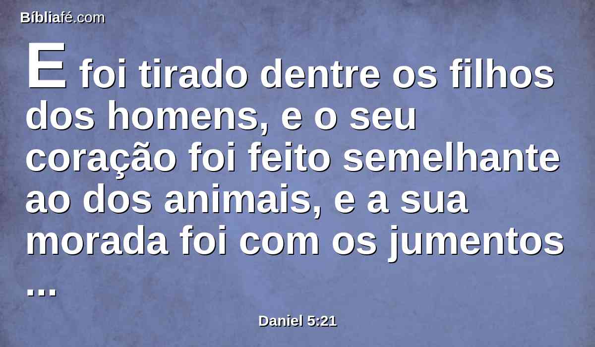 E foi tirado dentre os filhos dos homens, e o seu coração foi feito semelhante ao dos animais, e a sua morada foi com os jumentos monteses; fizeram-no comer a erva como os bois, e do orvalho do céu foi molhado o seu corpo, até que conheceu que Deus, o Altíssimo, tem domínio sobre o reino dos homens, e a quem quer constitui sobre ele.