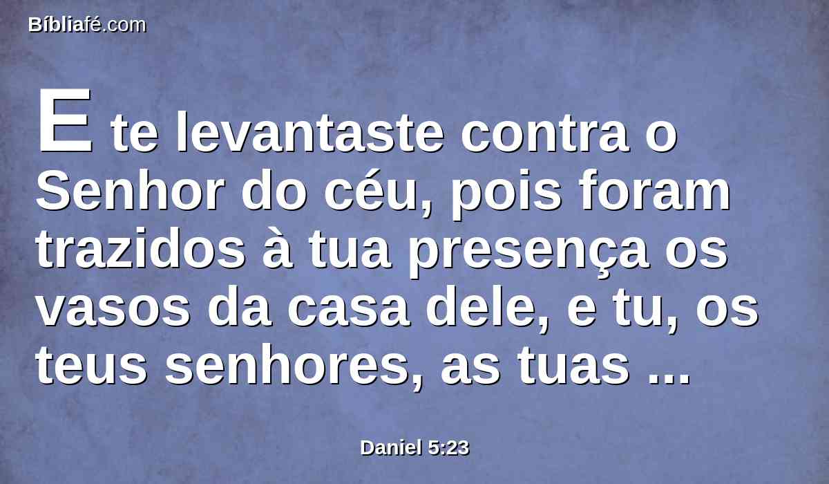 E te levantaste contra o Senhor do céu, pois foram trazidos à tua presença os vasos da casa dele, e tu, os teus senhores, as tuas mulheres e as tuas concubinas, bebestes vinho neles; além disso, deste louvores aos deuses de prata, de ouro, de bronze, de ferro, de madeira e de pedra, que não vêem, não ouvem, nem sabem; mas a Deus, em cuja mão está a tua vida, e de quem são todos os teus caminhos, a ele não glorificaste.
