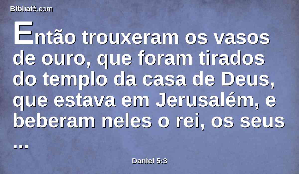 Então trouxeram os vasos de ouro, que foram tirados do templo da casa de Deus, que estava em Jerusalém, e beberam neles o rei, os seus príncipes, as suas mulheres e concubinas.