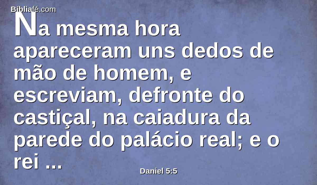 Na mesma hora apareceram uns dedos de mão de homem, e escreviam, defronte do castiçal, na caiadura da parede do palácio real; e o rei via a parte da mão que estava escrevendo.