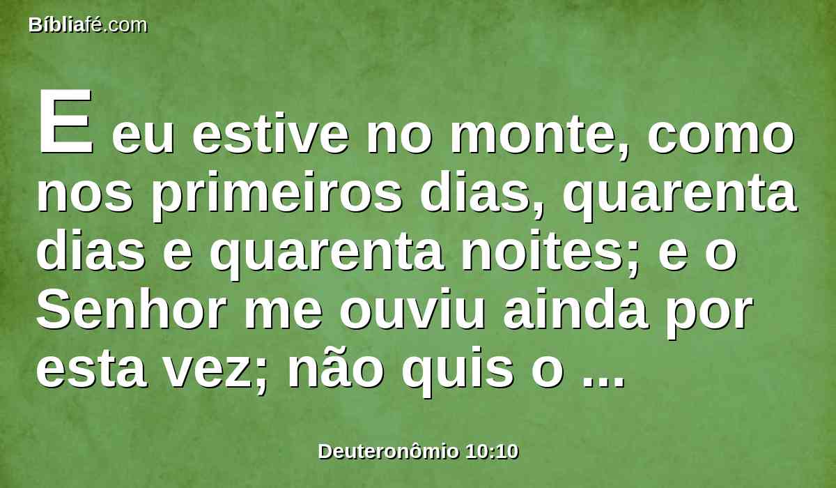 E eu estive no monte, como nos primeiros dias, quarenta dias e quarenta noites; e o Senhor me ouviu ainda por esta vez; não quis o Senhor destruir-te.