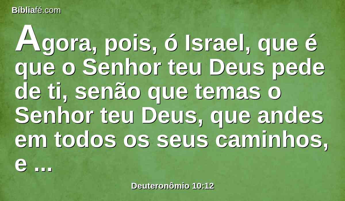 Agora, pois, ó Israel, que é que o Senhor teu Deus pede de ti, senão que temas o Senhor teu Deus, que andes em todos os seus caminhos, e o ames, e sirvas ao Senhor teu Deus com todo o teu coração e com toda a tua alma,