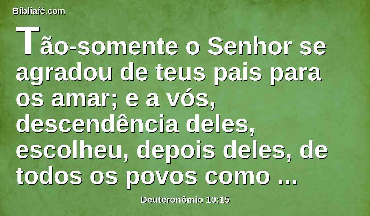 Tão-somente o Senhor se agradou de teus pais para os amar; e a vós, descendência deles, escolheu, depois deles, de todos os povos como neste dia se vê.