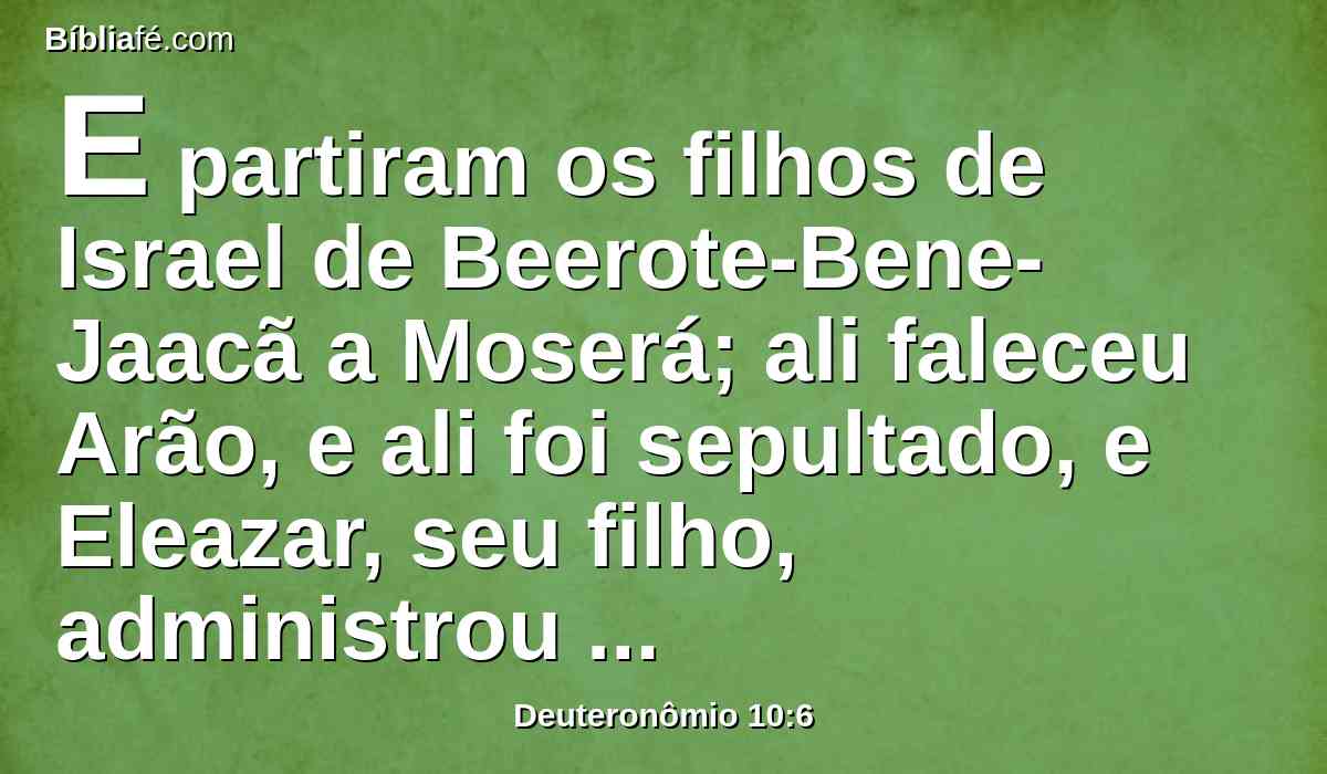 E partiram os filhos de Israel de Beerote-Bene-Jaacã a Moserá; ali faleceu Arão, e ali foi sepultado, e Eleazar, seu filho, administrou o sacerdócio em seu lugar.
