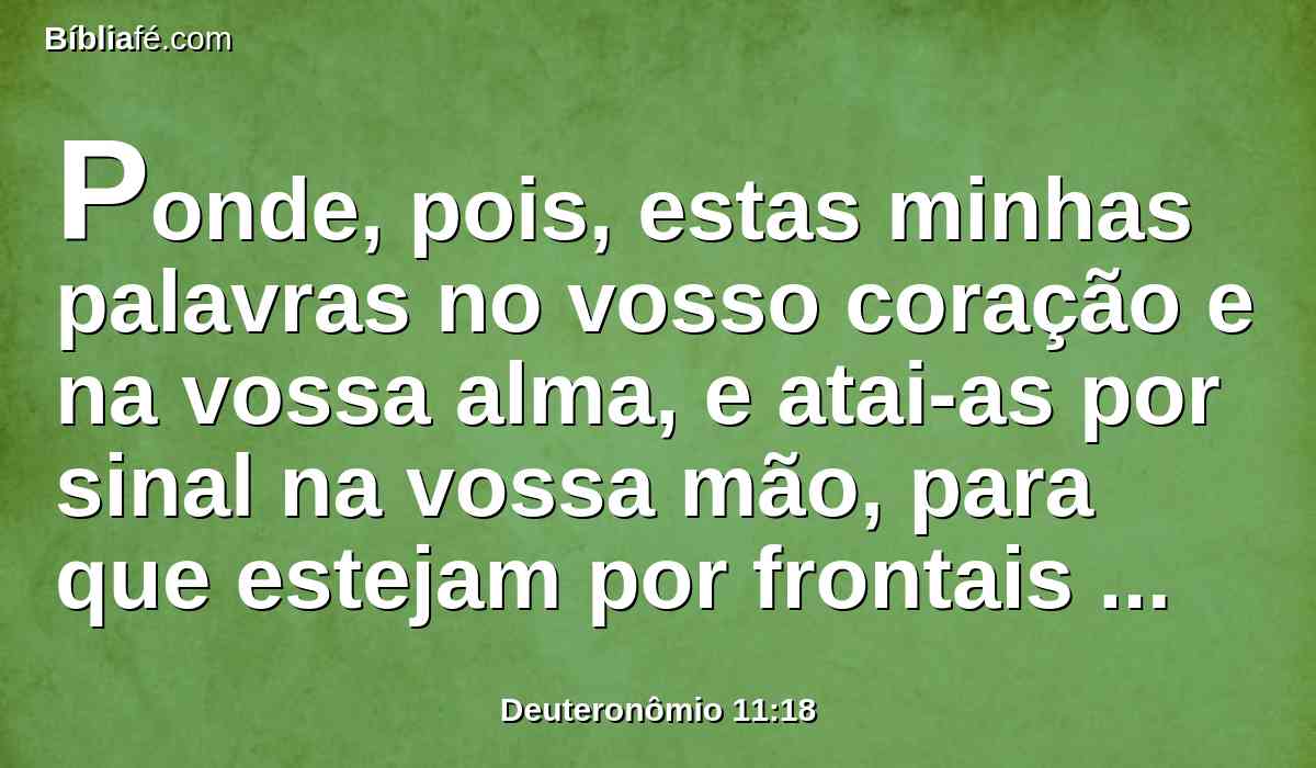Ponde, pois, estas minhas palavras no vosso coração e na vossa alma, e atai-as por sinal na vossa mão, para que estejam por frontais entre os vossos olhos.